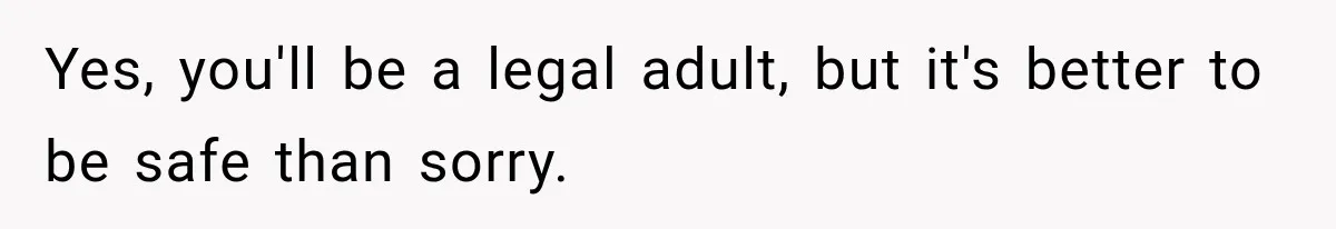 Yes, you'll be a legal adult, but it's better to be safe than sorry.