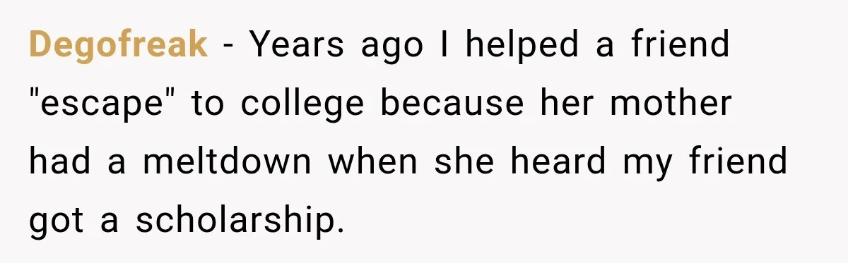 Degofreak − Years ago I helped a friend "escape" to college because her mother had a meltdown when she heard my friend got a scholarship.