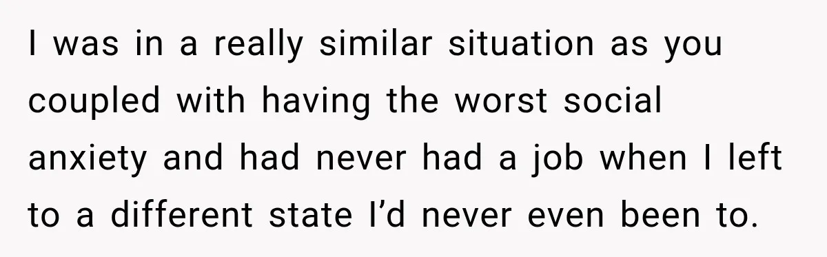 I was in a really similar situation as you coupled with having the worst social anxiety and had never had a job when I left to a different state I’d...