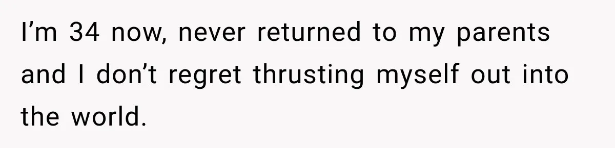 I’m 34 now, never returned to my parents and I don’t regret thrusting myself out into the world.