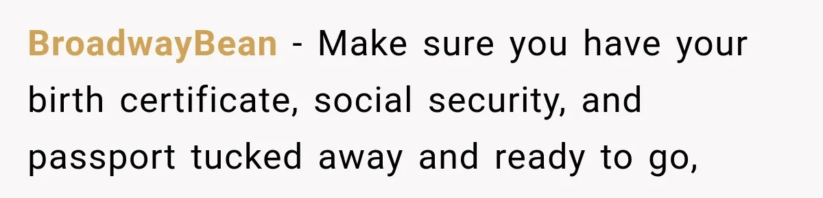 BroadwayBean − Make sure you have your birth certificate, social security, and passport tucked away and ready to go,