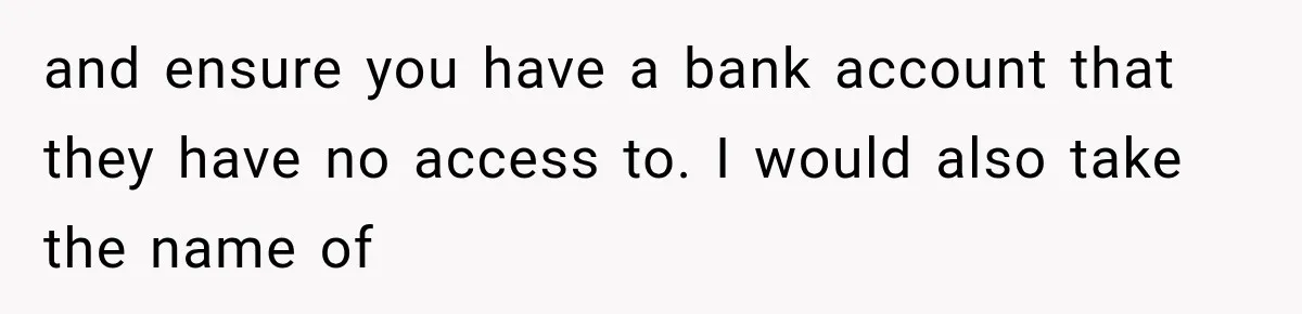 and ensure you have a bank account that they have no access to. I would also take the name of