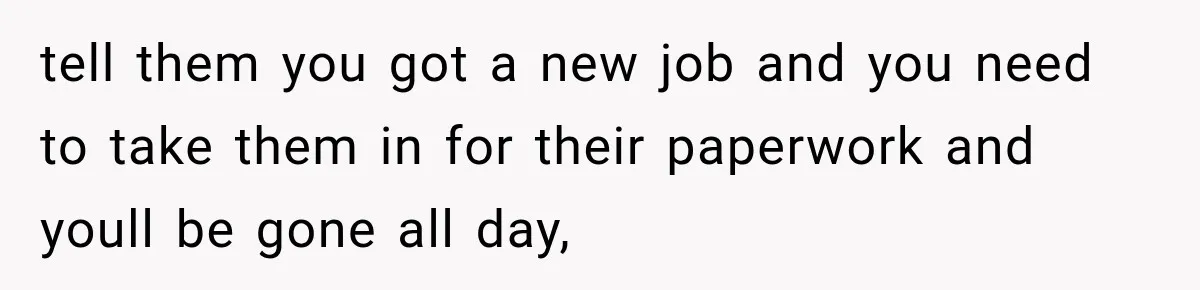 tell them you got a new job and you need to take them in for their paperwork and youll be gone all day,
