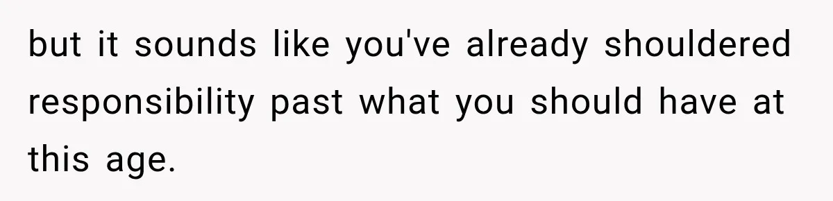 but it sounds like you've already shouldered responsibility past what you should have at this age.
