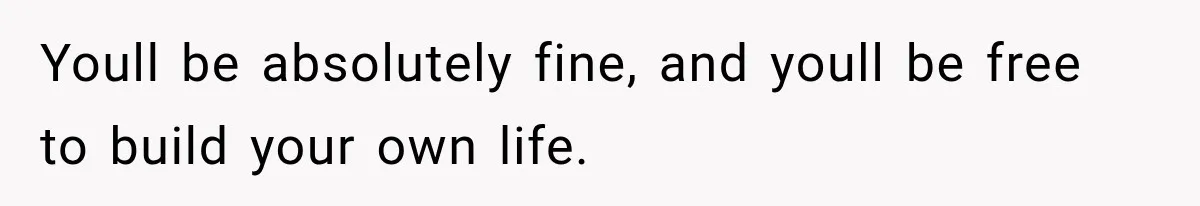 Youll be absolutely fine, and youll be free to build your own life.