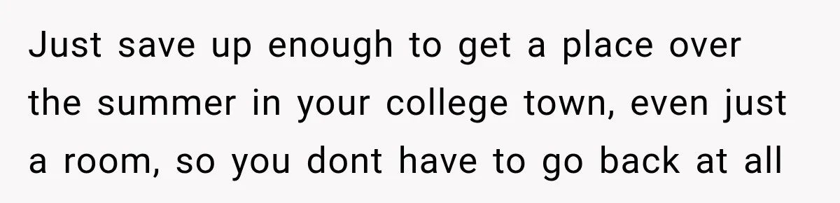 Just save up enough to get a place over the summer in your college town, even just a room, so you dont have to go back at all