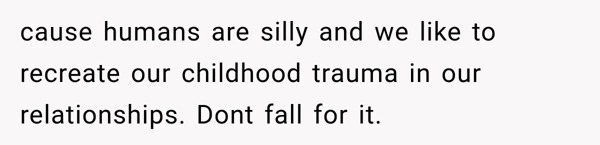 cause humans are silly and we like to recreate our childhood trauma in our relationships. Dont fall for it.
