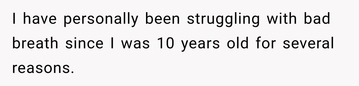 I have personally been struggling with bad breath since I was 10 years old for several reasons.