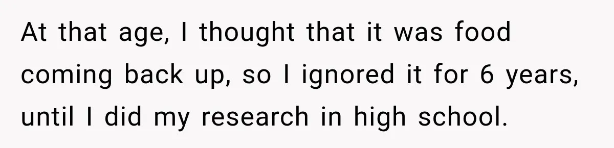 At that age, I thought that it was food coming back up, so I ignored it for 6 years, until I did my research in high school.