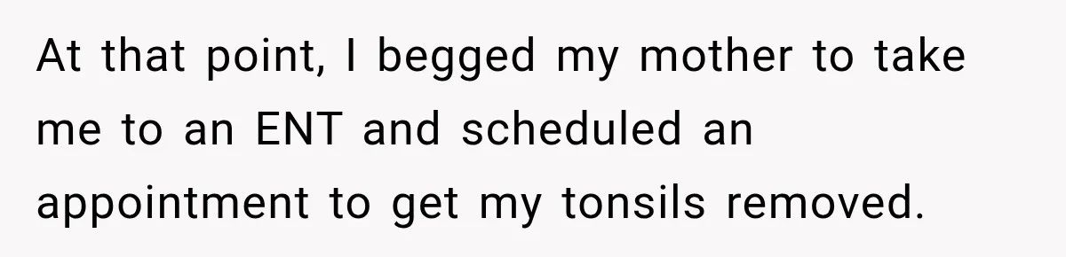 At that point, I begged my mother to take me to an ENT and scheduled an appointment to get my tonsils removed.