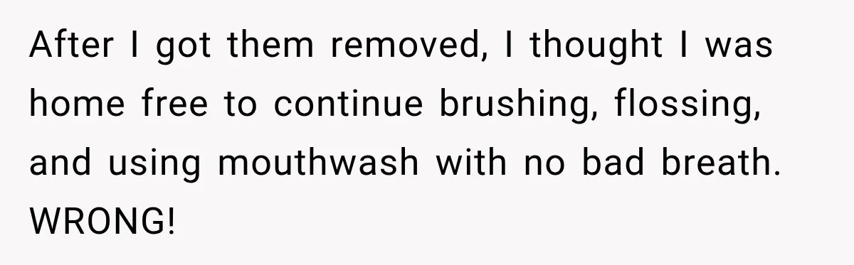 After I got them removed, I thought I was home free to continue brushing, flossing, and using mouthwash with no bad breath. WRONG!