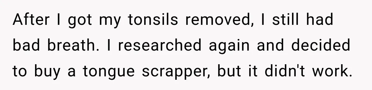 After I got my tonsils removed, I still had bad breath. I researched again and decided to buy a tongue scrapper, but it didn't work.
