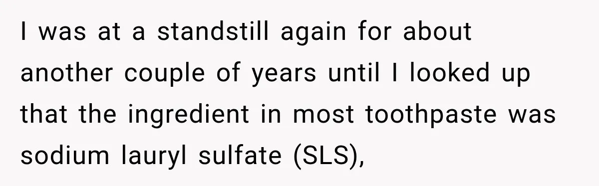 I was at a standstill again for about another couple of years until I looked up that the ingredient in most toothpaste was sodium lauryl sulfate (SLS),