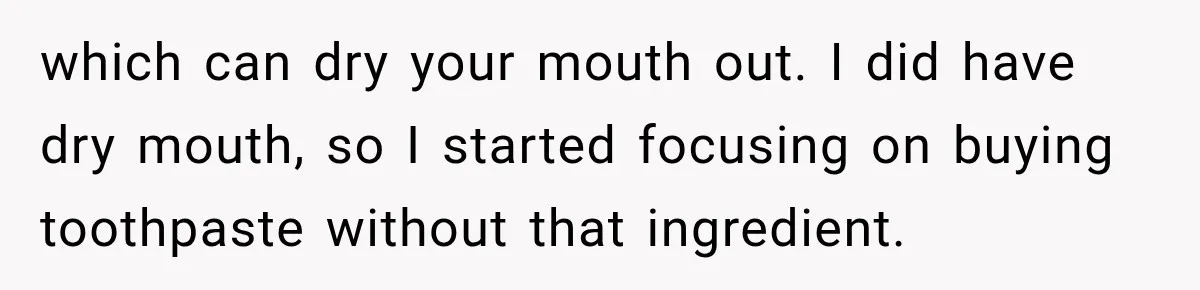which can dry your mouth out. I did have dry mouth, so I started focusing on buying toothpaste without that ingredient.