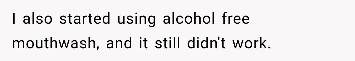 I also started using alcohol free mouthwash, and it still didn't work.