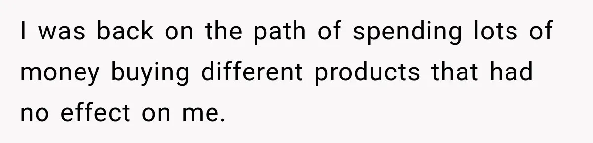 I was back on the path of spending lots of money buying different products that had no effect on me.