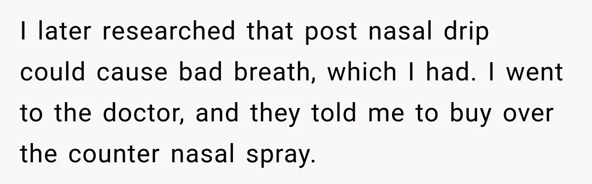 I later researched that post nasal drip could cause bad breath, which I had. I went to the doctor, and they told me to buy over the counter nasal spray.