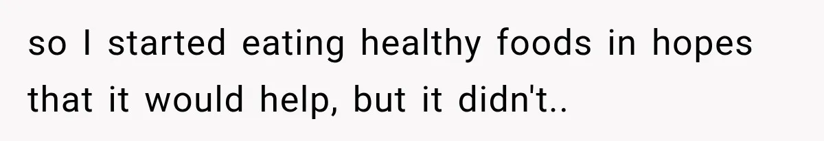 so I started eating healthy foods in hopes that it would help, but it didn't..