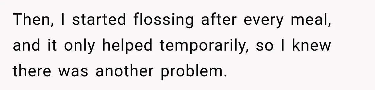 Then, I started flossing after every meal, and it only helped temporarily, so I knew there was another problem.