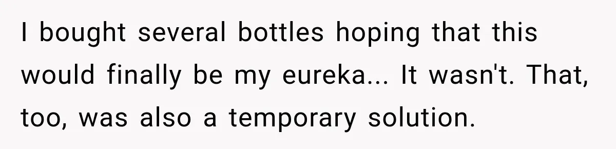 I bought several bottles hoping that this would finally be my eureka... It wasn't. That, too, was also a temporary solution.
