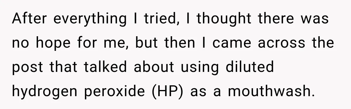 After everything I tried, I thought there was no hope for me, but then I came across the post that talked about using diluted hydrogen peroxide (HP) as a mouthwash.