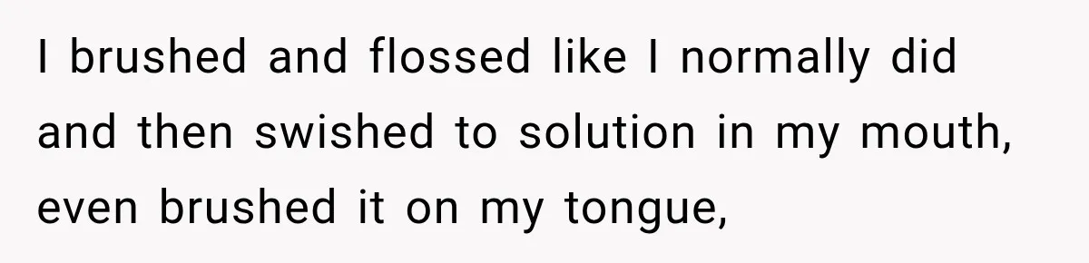 I brushed and flossed like I normally did and then swished to solution in my mouth, even brushed it on my tongue,