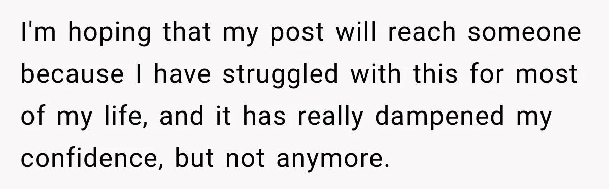 I'm hoping that my post will reach someone because I have struggled with this for most of my life, and it has really dampened my confidence, but not anymore.