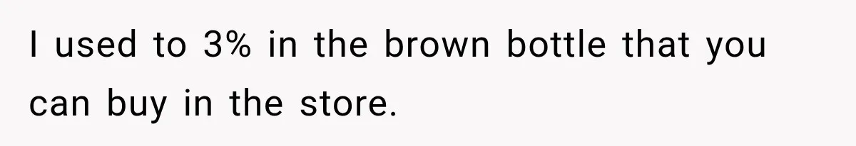 I used to 3% in the brown bottle that you can buy in the store.