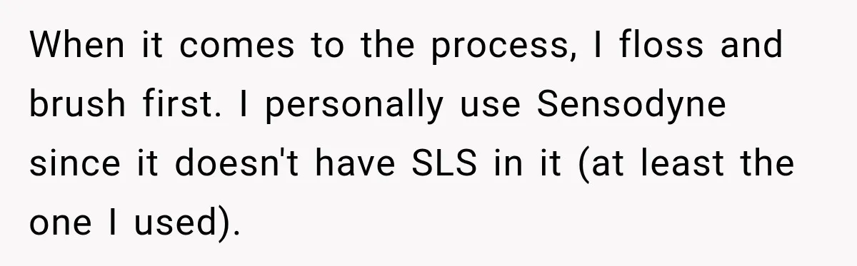 When it comes to the process, I floss and brush first. I personally use Sensodyne since it doesn't have SLS in it (at least the one I used).