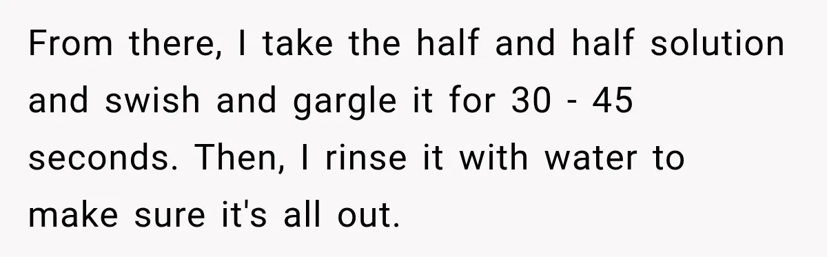 From there, I take the half and half solution and swish and gargle it for 30 - 45 seconds. Then, I rinse it with water to make sure it's all...