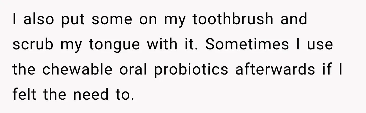 I also put some on my toothbrush and scrub my tongue with it. Sometimes I use the chewable oral probiotics afterwards if I felt the need to.