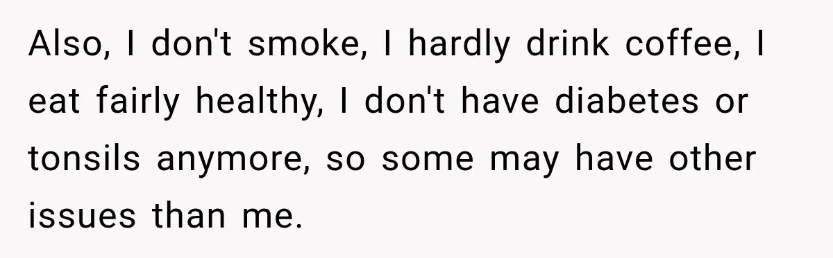 Also, I don't smoke, I hardly drink coffee, I eat fairly healthy, I don't have diabetes or tonsils anymore, so some may have other issues than me.