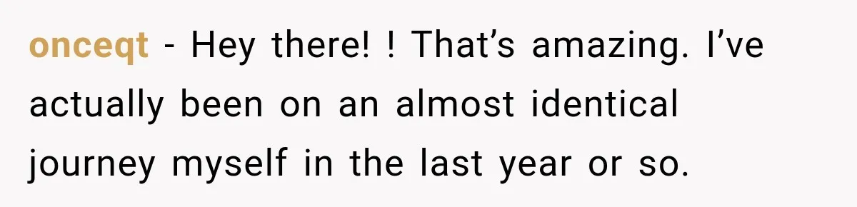onceqt − Hey there! ! That’s amazing. I’ve actually been on an almost identical journey myself in the last year or so.