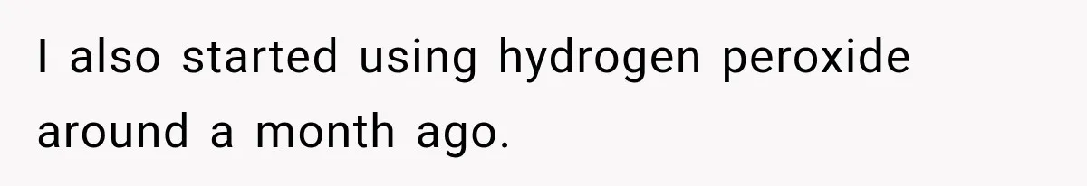 I also started using hydrogen peroxide around a month ago.