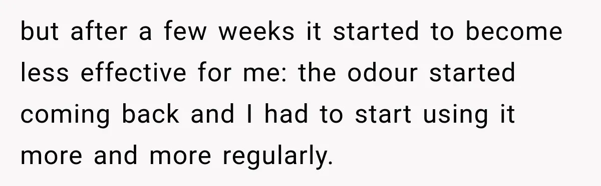 but after a few weeks it started to become less effective for me: the odour started coming back and I had to start using it more and more regularly.