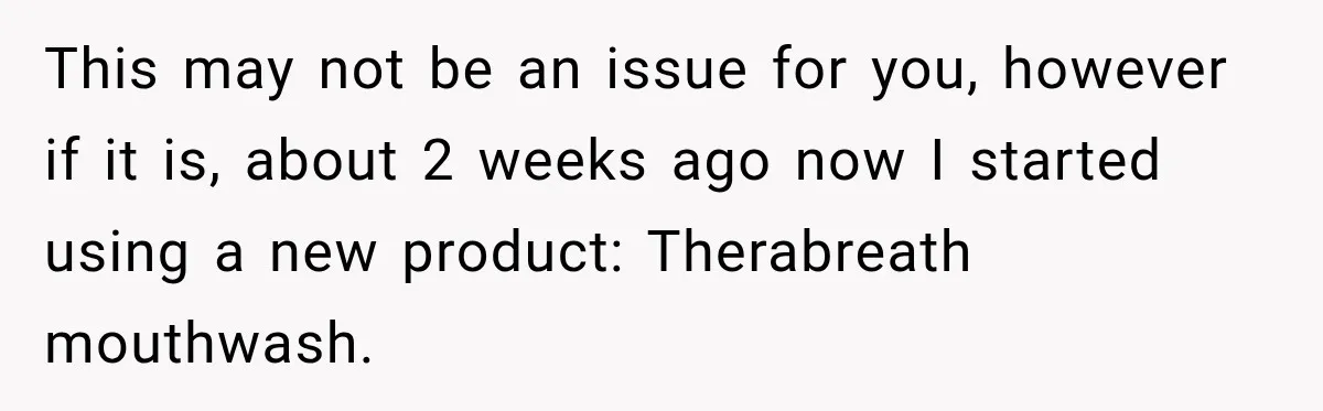 This may not be an issue for you, however if it is, about 2 weeks ago now I started using a new product: Therabreath mouthwash.