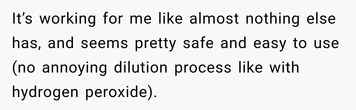 It’s working for me like almost nothing else has, and seems pretty safe and easy to use (no annoying dilution process like with hydrogen peroxide).