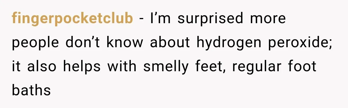 fingerpocketclub − I’m surprised more people don’t know about hydrogen peroxide; it also helps with smelly feet, regular foot baths