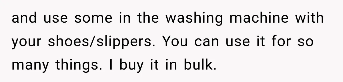 and use some in the washing machine with your shoes/slippers. You can use it for so many things. I buy it in bulk.