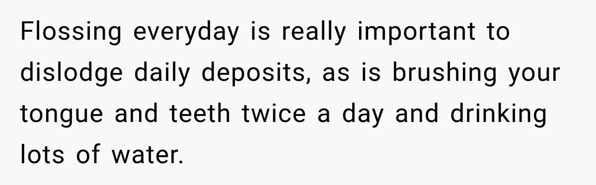 Flossing everyday is really important to dislodge daily deposits, as is brushing your tongue and teeth twice a day and drinking lots of water.