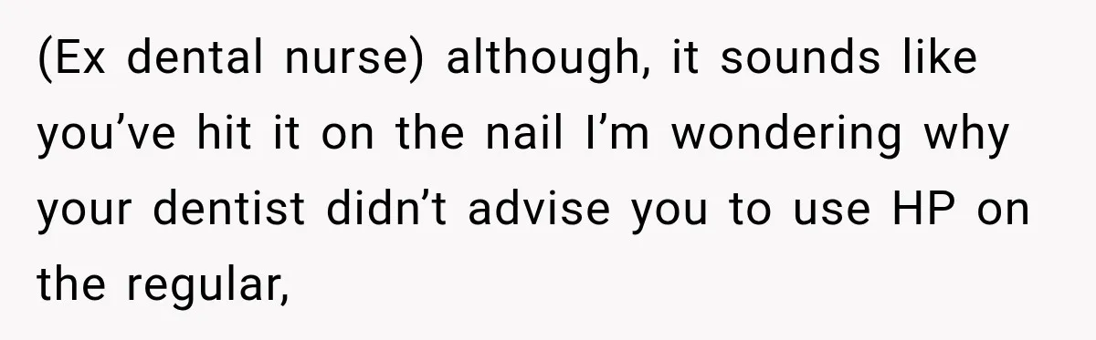 (Ex dental nurse) although, it sounds like you’ve hit it on the nail I’m wondering why your dentist didn’t advise you to use HP on the regular,