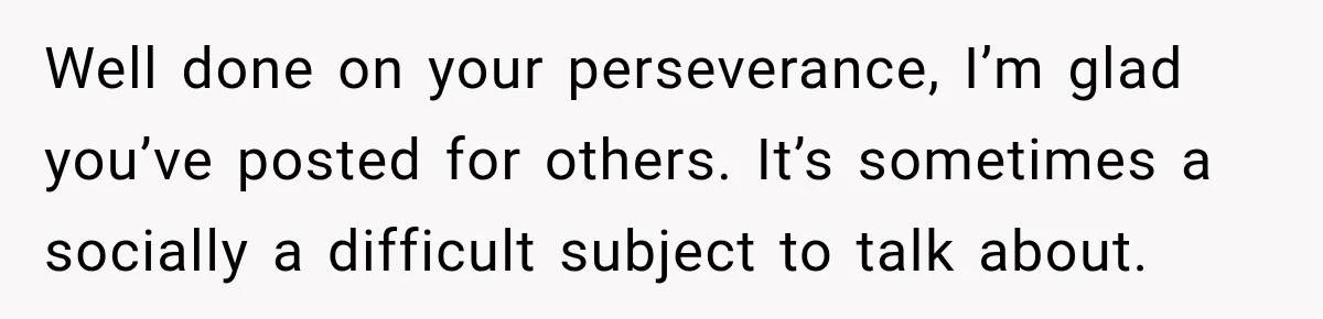 Well done on your perseverance, I’m glad you’ve posted for others. It’s sometimes a socially a difficult subject to talk about.