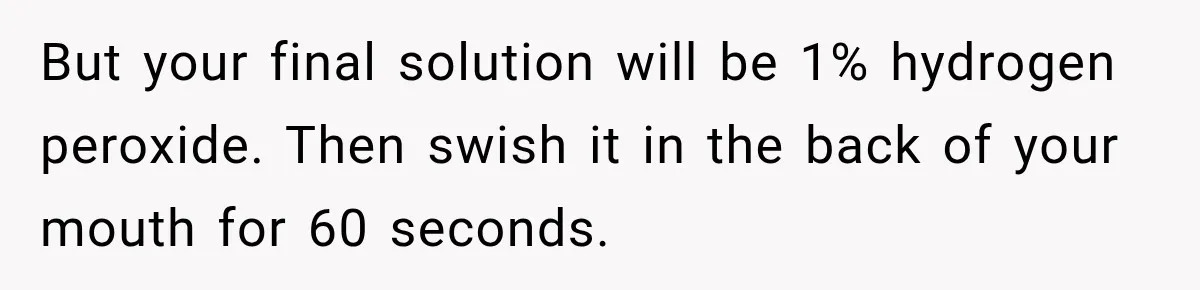 But your final solution will be 1% hydrogen peroxide. Then swish it in the back of your mouth for 60 seconds.