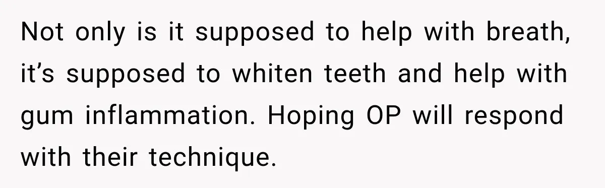 Not only is it supposed to help with breath, it’s supposed to whiten teeth and help with gum inflammation. Hoping OP will respond with their technique.