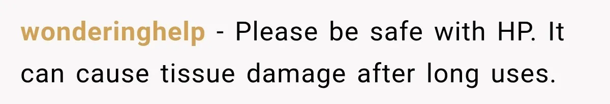 wonderinghelp − Please be safe with HP. It can cause tissue damage after long uses.