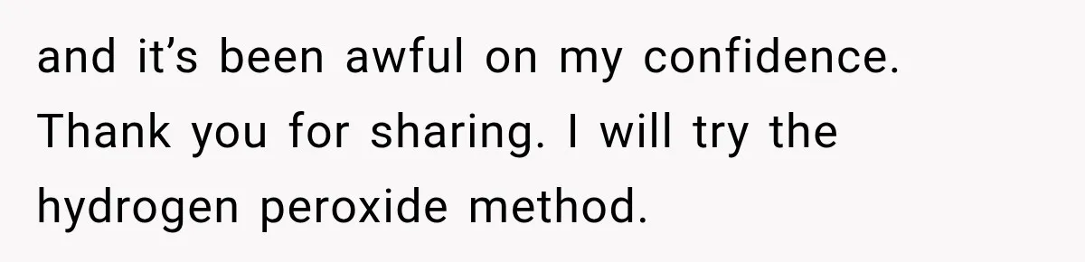 and it’s been awful on my confidence. Thank you for sharing. I will try the hydrogen peroxide method.