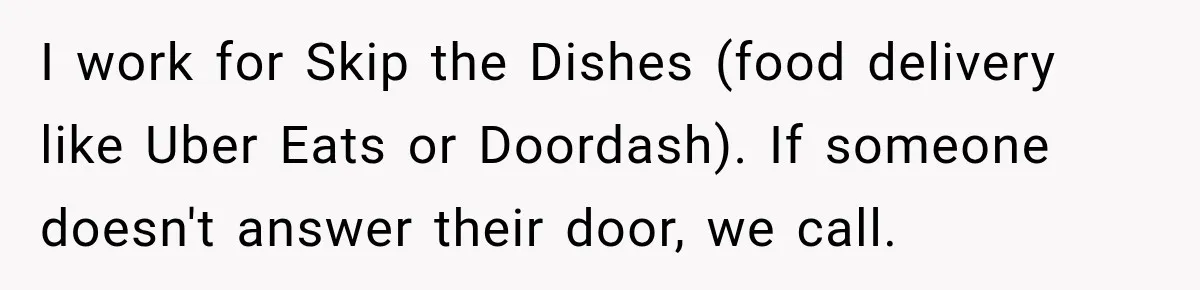 I work for Skip the Dishes (food delivery like Uber Eats or Doordash). If someone doesn't answer their door, we call.