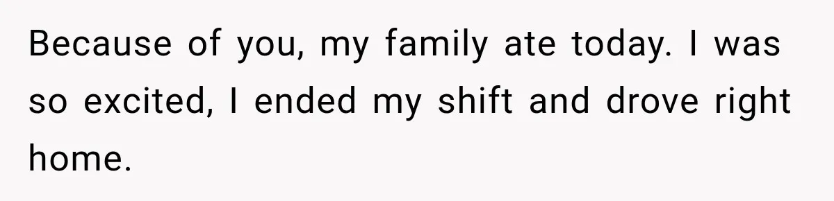 Because of you, my family ate today. I was so excited, I ended my shift and drove right home.