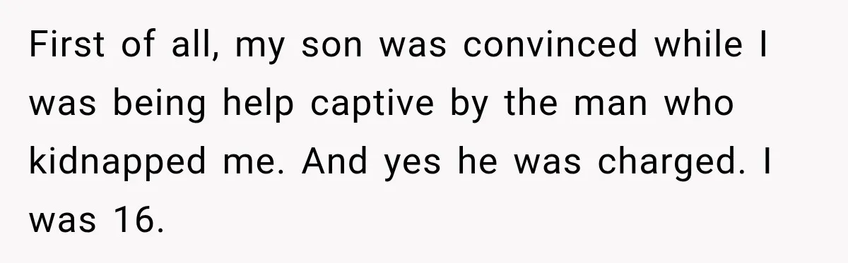 First of all, my son was convinced while I was being help captive by the man who kidnapped me. And yes he was charged. I was 16.