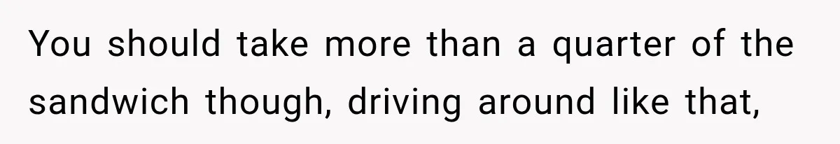 You should take more than a quarter of the sandwich though, driving around like that,